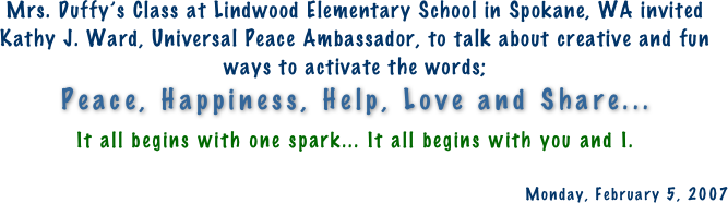 Mrs. Duffy’s Class at Lindwood Elementary School in Spokane, WA invited Kathy J. Ward, Universal Peace Ambassador, to talk about creative and fun ways to activate the words;   Peace, Happiness, Help, Love and Share... 
It all begins with one spark... It all begins with you and I.

Monday, February 5, 2007